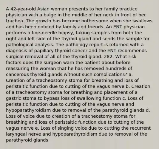 A 42-year-old Asian woman presents to her family practice physician with a bulge in the middle of her neck in front of her trachea. The growth has become bothersome when she swallows and has been noticed by family and friends. An ENT physician performs a fine-needle biopsy, taking samples from both the right and left side of the thyroid gland and sends the sample for pathological analysis. The pathology report is returned with a diagnosis of papillary thyroid cancer and the ENT recommends surgical removal of all of the thyroid gland. 282. What risk factors does the surgeon warn the patient about before reassuring the woman that he has removed hundreds of cancerous thyroid glands without such complications? a. Creation of a tracheostomy stoma for breathing and loss of peristaltic function due to cutting of the vagus nerve b. Creation of a tracheostomy stoma for breathing and placement of a gastric stoma to bypass loss of swallowing function c. Loss of peristaltic function due to cutting of the vagus nerve and hypoparathyroidism due to removal of the parathyroid glands d. Loss of voice due to creation of a tracheostomy stoma for breathing and loss of peristaltic function due to cutting of the vagus nerve e. Loss of singing voice due to cutting the recurrent laryngeal nerve and hypoparathyroidism due to removal of the parathyroid glands