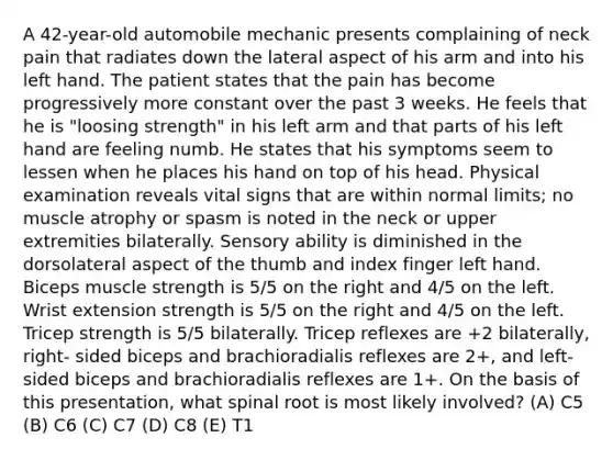 A 42-year-old automobile mechanic presents complaining of neck pain that radiates down the lateral aspect of his arm and into his left hand. The patient states that the pain has become progressively more constant over the past 3 weeks. He feels that he is "loosing strength" in his left arm and that parts of his left hand are feeling numb. He states that his symptoms seem to lessen when he places his hand on top of his head. Physical examination reveals vital signs that are within normal limits; no muscle atrophy or spasm is noted in the neck or upper extremities bilaterally. Sensory ability is diminished in the dorsolateral aspect of the thumb and index finger left hand. Biceps muscle strength is 5/5 on the right and 4/5 on the left. Wrist extension strength is 5/5 on the right and 4/5 on the left. Tricep strength is 5/5 bilaterally. Tricep reflexes are +2 bilaterally, right- sided biceps and brachioradialis reflexes are 2+, and left-sided biceps and brachioradialis reflexes are 1+. On the basis of this presentation, what spinal root is most likely involved? (A) C5 (B) C6 (C) C7 (D) C8 (E) T1