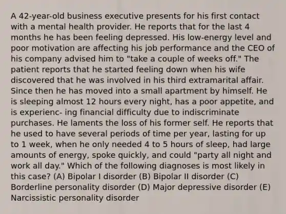 A 42-year-old business executive presents for his first contact with a mental health provider. He reports that for the last 4 months he has been feeling depressed. His low-energy level and poor motivation are affecting his job performance and the CEO of his company advised him to "take a couple of weeks off." The patient reports that he started feeling down when his wife discovered that he was involved in his third extramarital affair. Since then he has moved into a small apartment by himself. He is sleeping almost 12 hours every night, has a poor appetite, and is experienc- ing financial difficulty due to indiscriminate purchases. He laments the loss of his former self. He reports that he used to have several periods of time per year, lasting for up to 1 week, when he only needed 4 to 5 hours of sleep, had large amounts of energy, spoke quickly, and could "party all night and work all day." Which of the following diagnoses is most likely in this case? (A) Bipolar I disorder (B) Bipolar II disorder (C) Borderline personality disorder (D) Major depressive disorder (E) Narcissistic personality disorder