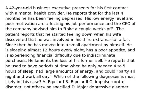 A 42-year-old business executive presents for his first contact with a mental health provider. He reports that for the last 4 months he has been feeling depressed. His low energy level and poor motivation are affecting his job performance and the CEO of the company advised him to "take a couple weeks off". The patient reports that he started feeling down when his wife discovered that he was involved in his third extramarital affair. Since then he has moved into a small apartment by himself. He is sleeping almost 12 hours every night, has a poor appetite, and is experiencing financial difficulty due to indiscriminate purchases. He laments the loss of his former self. He reports that he used to have periods of time when he only needed 4 to 5 hours of sleep, had large amounts of energy, and could "party all night and work all day". Which of the following diagnoses is most likely in this case? A. Bipolar I B. Bipolar II C. Impulse control disorder, not otherwise specified D. Major depressive disorder