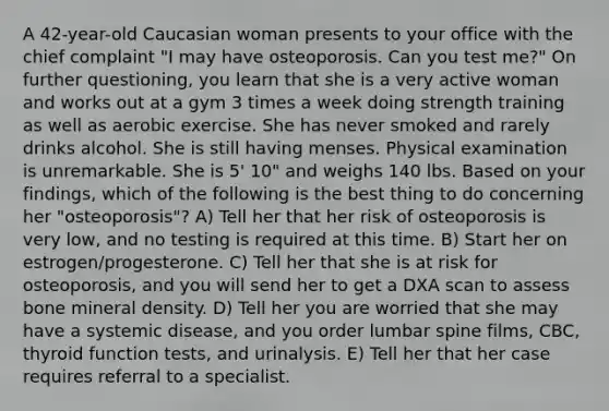 A 42-year-old Caucasian woman presents to your office with the chief complaint "I may have osteoporosis. Can you test me?" On further questioning, you learn that she is a very active woman and works out at a gym 3 times a week doing strength training as well as aerobic exercise. She has never smoked and rarely drinks alcohol. She is still having menses. Physical examination is unremarkable. She is 5' 10" and weighs 140 lbs. Based on your findings, which of the following is the best thing to do concerning her "osteoporosis"? A) Tell her that her risk of osteoporosis is very low, and no testing is required at this time. B) Start her on estrogen/progesterone. C) Tell her that she is at risk for osteoporosis, and you will send her to get a DXA scan to assess bone mineral density. D) Tell her you are worried that she may have a systemic disease, and you order lumbar spine films, CBC, thyroid function tests, and urinalysis. E) Tell her that her case requires referral to a specialist.