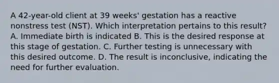 A 42-year-old client at 39 weeks' gestation has a reactive nonstress test (NST). Which interpretation pertains to this result? A. Immediate birth is indicated B. This is the desired response at this stage of gestation. C. Further testing is unnecessary with this desired outcome. D. The result is inconclusive, indicating the need for further evaluation.