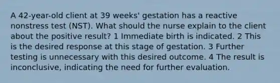 A 42-year-old client at 39 weeks' gestation has a reactive nonstress test (NST). What should the nurse explain to the client about the positive result? 1 Immediate birth is indicated. 2 This is the desired response at this stage of gestation. 3 Further testing is unnecessary with this desired outcome. 4 The result is inconclusive, indicating the need for further evaluation.