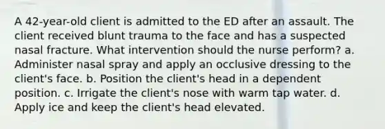 A 42-year-old client is admitted to the ED after an assault. The client received blunt trauma to the face and has a suspected nasal fracture. What intervention should the nurse perform? a. Administer nasal spray and apply an occlusive dressing to the client's face. b. Position the client's head in a dependent position. c. Irrigate the client's nose with warm tap water. d. Apply ice and keep the client's head elevated.