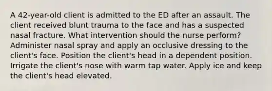 A 42-year-old client is admitted to the ED after an assault. The client received blunt trauma to the face and has a suspected nasal fracture. What intervention should the nurse perform? Administer nasal spray and apply an occlusive dressing to the client's face. Position the client's head in a dependent position. Irrigate the client's nose with warm tap water. Apply ice and keep the client's head elevated.