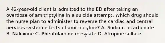 A 42-year-old client is admitted to the ED after taking an overdose of amitriptyline in a suicide attempt. Which drug should the nurse plan to administer to reverse the cardiac and central nervous system effects of amitriptyline? A. Sodium bicarbonate B. Naloxone C. Phentolamine mesylate D. Atropine sulfate