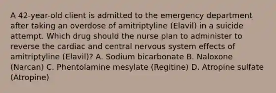 A 42-year-old client is admitted to the emergency department after taking an overdose of amitriptyline (Elavil) in a suicide attempt. Which drug should the nurse plan to administer to reverse the cardiac and central nervous system effects of amitriptyline (Elavil)? A. Sodium bicarbonate B. Naloxone (Narcan) C. Phentolamine mesylate (Regitine) D. Atropine sulfate (Atropine)