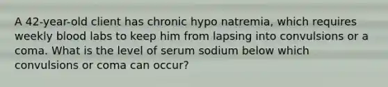 A 42-year-old client has chronic hypo natremia, which requires weekly blood labs to keep him from lapsing into convulsions or a coma. What is the level of serum sodium below which convulsions or coma can occur?