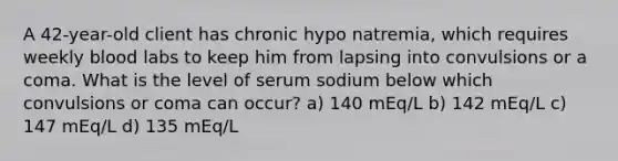 A 42-year-old client has chronic hypo natremia, which requires weekly blood labs to keep him from lapsing into convulsions or a coma. What is the level of serum sodium below which convulsions or coma can occur? a) 140 mEq/L b) 142 mEq/L c) 147 mEq/L d) 135 mEq/L