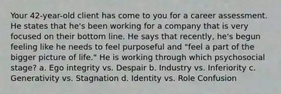 Your 42-year-old client has come to you for a career assessment. He states that he's been working for a company that is very focused on their bottom line. He says that recently, he's begun feeling like he needs to feel purposeful and "feel a part of the bigger picture of life." He is working through which psychosocial stage? a. Ego integrity vs. Despair b. Industry vs. Inferiority c. Generativity vs. Stagnation d. Identity vs. Role Confusion