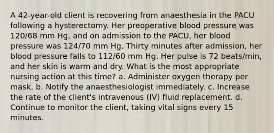 A 42-year-old client is recovering from anaesthesia in the PACU following a hysterectomy. Her preoperative blood pressure was 120/68 mm Hg, and on admission to the PACU, her blood pressure was 124/70 mm Hg. Thirty minutes after admission, her blood pressure falls to 112/60 mm Hg. Her pulse is 72 beats/min, and her skin is warm and dry. What is the most appropriate nursing action at this time? a. Administer oxygen therapy per mask. b. Notify the anaesthesiologist immediately. c. Increase the rate of the client's intravenous (IV) fluid replacement. d. Continue to monitor the client, taking vital signs every 15 minutes.