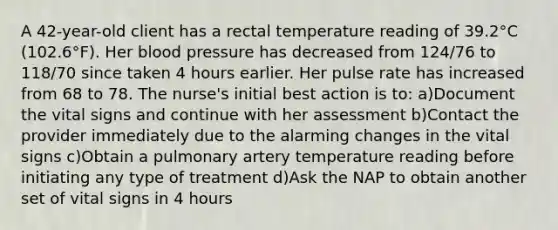 A 42-year-old client has a rectal temperature reading of 39.2°C (102.6°F). Her blood pressure has decreased from 124/76 to 118/70 since taken 4 hours earlier. Her pulse rate has increased from 68 to 78. The nurse's initial best action is to: a)Document the vital signs and continue with her assessment b)Contact the provider immediately due to the alarming changes in the vital signs c)Obtain a pulmonary artery temperature reading before initiating any type of treatment d)Ask the NAP to obtain another set of vital signs in 4 hours