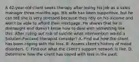 A 42-year-old client seeks therapy after losing his job as a sales manager three months ago. His wife has been supportive, but he can tell she is very stressed because they rely on his income and won't be able to afford their mortgage. He shares that he is distraught and doesn't know how to deal with something like this. After ruling out risk of suicide what intervention would a Solution-Focused therapist consider? A. Find out how the client has been coping with the loss. B. Assess client's history of mood disorders. C. Find out what the client's support network is like. D. Determine how the client has coped with loss in the past.