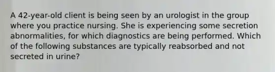 A 42-year-old client is being seen by an urologist in the group where you practice nursing. She is experiencing some secretion abnormalities, for which diagnostics are being performed. Which of the following substances are typically reabsorbed and not secreted in urine?