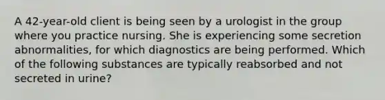 A 42-year-old client is being seen by a urologist in the group where you practice nursing. She is experiencing some secretion abnormalities, for which diagnostics are being performed. Which of the following substances are typically reabsorbed and not secreted in urine?