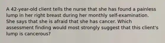 A 42-year-old client tells the nurse that she has found a painless lump in her right breast during her monthly self-examination. She says that she is afraid that she has cancer. Which assessment finding would most strongly suggest that this client's lump is cancerous?