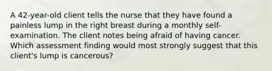 A 42-year-old client tells the nurse that they have found a painless lump in the right breast during a monthly self-examination. The client notes being afraid of having cancer. Which assessment finding would most strongly suggest that this client's lump is cancerous?