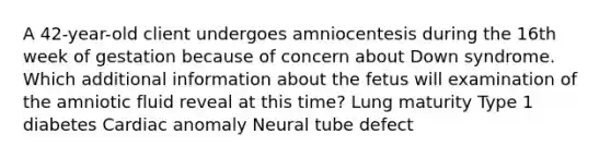 A 42-year-old client undergoes amniocentesis during the 16th week of gestation because of concern about Down syndrome. Which additional information about the fetus will examination of the amniotic fluid reveal at this time? Lung maturity Type 1 diabetes Cardiac anomaly Neural tube defect