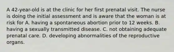 A 42-year-old is at the clinic for her first prenatal visit. The nurse is doing the initial assessment and is aware that the woman is at risk for A. having a spontaneous abortion prior to 12 weeks. B. having a sexually transmitted disease. C. not obtaining adequate prenatal care. D. developing abnormalities of the reproductive organs.