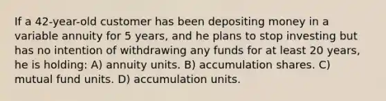 If a 42-year-old customer has been depositing money in a variable annuity for 5 years, and he plans to stop investing but has no intention of withdrawing any funds for at least 20 years, he is holding: A) annuity units. B) accumulation shares. C) mutual fund units. D) accumulation units.