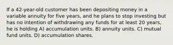 If a 42-year-old customer has been depositing money in a variable annuity for five years, and he plans to stop investing but has no intention of withdrawing any funds for at least 20 years, he is holding A) accumulation units. B) annuity units. C) mutual fund units. D) accumulation shares.