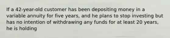 If a 42-year-old customer has been depositing money in a variable annuity for five years, and he plans to stop investing but has no intention of withdrawing any funds for at least 20 years, he is holding