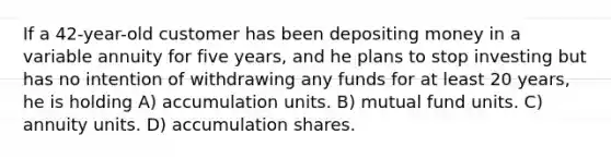 If a 42-year-old customer has been depositing money in a variable annuity for five years, and he plans to stop investing but has no intention of withdrawing any funds for at least 20 years, he is holding A) accumulation units. B) mutual fund units. C) annuity units. D) accumulation shares.