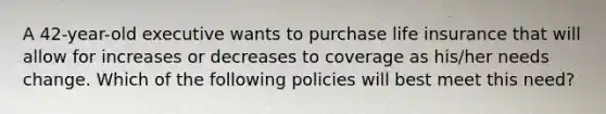 A 42-year-old executive wants to purchase life insurance that will allow for increases or decreases to coverage as his/her needs change. Which of the following policies will best meet this need?