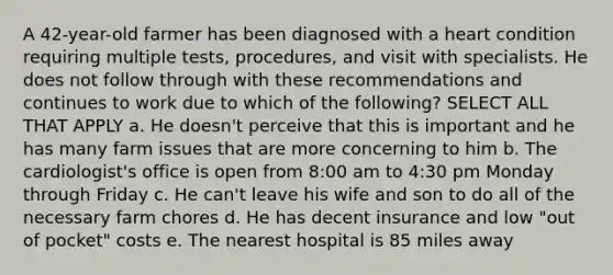 A 42-year-old farmer has been diagnosed with a heart condition requiring multiple tests, procedures, and visit with specialists. He does not follow through with these recommendations and continues to work due to which of the following? SELECT ALL THAT APPLY a. He doesn't perceive that this is important and he has many farm issues that are more concerning to him b. The cardiologist's office is open from 8:00 am to 4:30 pm Monday through Friday c. He can't leave his wife and son to do all of the necessary farm chores d. He has decent insurance and low "out of pocket" costs e. The nearest hospital is 85 miles away