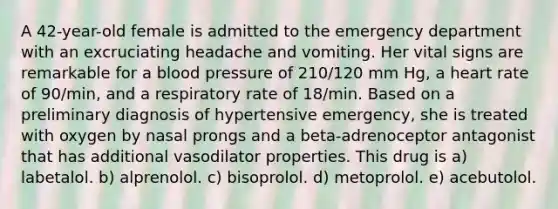 A 42-year-old female is admitted to the emergency department with an excruciating headache and vomiting. Her vital signs are remarkable for a blood pressure of 210/120 mm Hg, a heart rate of 90/min, and a respiratory rate of 18/min. Based on a preliminary diagnosis of hypertensive emergency, she is treated with oxygen by nasal prongs and a beta-adrenoceptor antagonist that has additional vasodilator properties. This drug is a) labetalol. b) alprenolol. c) bisoprolol. d) metoprolol. e) acebutolol.