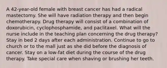 A 42-year-old female with breast cancer has had a radical mastectomy. She will have radiation therapy and then begin chemotherapy. Drug therapy will consist of a combination of doxorubicin, cyclophosphamide, and paclitaxel. What will the nurse include in the teaching plan concerning the drug therapy? Stay in bed 2 days after each administration. Continue to go to church or to the mall just as she did before the diagnosis of cancer. Stay on a low-fat diet during the course of the drug therapy. Take special care when shaving or brushing her teeth.