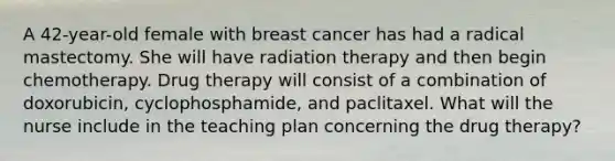 A 42-year-old female with breast cancer has had a radical mastectomy. She will have radiation therapy and then begin chemotherapy. Drug therapy will consist of a combination of doxorubicin, cyclophosphamide, and paclitaxel. What will the nurse include in the teaching plan concerning the drug therapy?