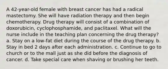 A 42-year-old female with breast cancer has had a radical mastectomy. She will have radiation therapy and then begin chemotherapy. Drug therapy will consist of a combination of doxorubicin, cyclophosphamide, and paclitaxel. What will the nurse include in the teaching plan concerning the drug therapy? a. Stay on a low-fat diet during the course of the drug therapy. b. Stay in bed 2 days after each administration. c. Continue to go to church or to the mall just as she did before the diagnosis of cancer. d. Take special care when shaving or brushing her teeth.