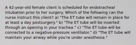 A 42-year-old female client is scheduled for endotracheal intubation prior to her surgery. Which of the following can the nurse instruct this client? a) "The ET tube will remain in place for at least a day postsurgery." b) "The ET tube will be inserted through an opening in your trachea." c) "The ET tube will be connected to a negative-pressure ventilator." d) "The ET tube will maintain your airway while you're under anesthesia."