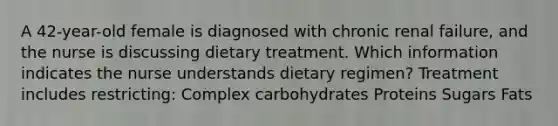 A 42-year-old female is diagnosed with chronic renal failure, and the nurse is discussing dietary treatment. Which information indicates the nurse understands dietary regimen? Treatment includes restricting: Complex carbohydrates Proteins Sugars Fats