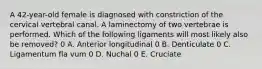 A 42-year-old female is diagnosed with constriction of the cervical vertebral canal. A laminectomy of two vertebrae is performed. Which of the following ligaments will most likely also be removed? 0 A. Anterior longitudinal 0 B. Denticulate 0 C. Ligamentum fla vum 0 D. Nuchal 0 E. Cruciate