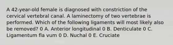 A 42-year-old female is diagnosed with constriction of the cervical vertebral canal. A laminectomy of two vertebrae is performed. Which of the following ligaments will most likely also be removed? 0 A. Anterior longitudinal 0 B. Denticulate 0 C. Ligamentum fla vum 0 D. Nuchal 0 E. Cruciate