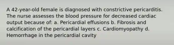 A 42-year-old female is diagnosed with constrictive pericarditis. The nurse assesses the blood pressure for decreased cardiac output because of: a. Pericardial effusions b. Fibrosis and calcification of the pericardial layers c. Cardiomyopathy d. Hemorrhage in the pericardial cavity