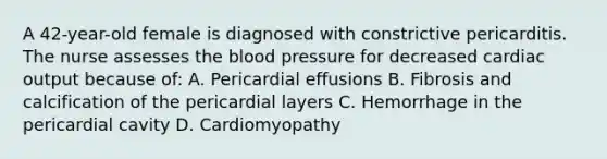 A 42-year-old female is diagnosed with constrictive pericarditis. The nurse assesses the blood pressure for decreased cardiac output because of: A. Pericardial effusions B. Fibrosis and calcification of the pericardial layers C. Hemorrhage in the pericardial cavity D. Cardiomyopathy