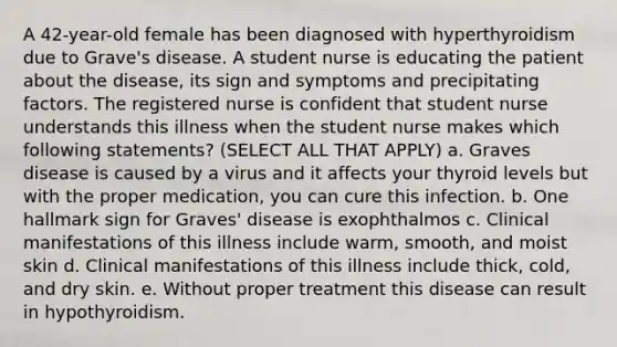 A 42-year-old female has been diagnosed with hyperthyroidism due to Grave's disease. A student nurse is educating the patient about the disease, its sign and symptoms and precipitating factors. The registered nurse is confident that student nurse understands this illness when the student nurse makes which following statements? (SELECT ALL THAT APPLY) a. Graves disease is caused by a virus and it affects your thyroid levels but with the proper medication, you can cure this infection. b. One hallmark sign for Graves' disease is exophthalmos c. Clinical manifestations of this illness include warm, smooth, and moist skin d. Clinical manifestations of this illness include thick, cold, and dry skin. e. Without proper treatment this disease can result in hypothyroidism.