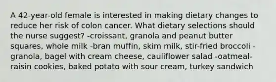 A 42-year-old female is interested in making dietary changes to reduce her risk of colon cancer. What dietary selections should the nurse suggest? -croissant, granola and peanut butter squares, whole milk -bran muffin, skim milk, stir-fried broccoli -granola, bagel with cream cheese, cauliflower salad -oatmeal-raisin cookies, baked potato with sour cream, turkey sandwich