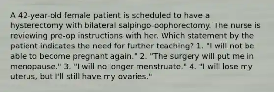 A 42-year-old female patient is scheduled to have a hysterectomy with bilateral salpingo-oophorectomy. The nurse is reviewing pre-op instructions with her. Which statement by the patient indicates the need for further teaching? 1. "I will not be able to become pregnant again." 2. "The surgery will put me in menopause." 3. "I will no longer menstruate." 4. "I will lose my uterus, but I'll still have my ovaries."