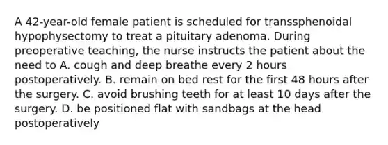 A 42-year-old female patient is scheduled for transsphenoidal hypophysectomy to treat a pituitary adenoma. During preoperative teaching, the nurse instructs the patient about the need to A. cough and deep breathe every 2 hours postoperatively. B. remain on bed rest for the first 48 hours after the surgery. C. avoid brushing teeth for at least 10 days after the surgery. D. be positioned flat with sandbags at the head postoperatively