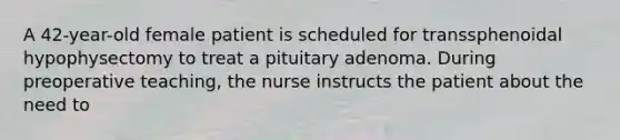 A 42-year-old female patient is scheduled for transsphenoidal hypophysectomy to treat a pituitary adenoma. During preoperative teaching, the nurse instructs the patient about the need to