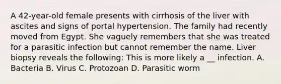 A 42-year-old female presents with cirrhosis of the liver with ascites and signs of portal hypertension. The family had recently moved from Egypt. She vaguely remembers that she was treated for a parasitic infection but cannot remember the name. Liver biopsy reveals the following: This is more likely a __ infection. A. Bacteria B. Virus C. Protozoan D. Parasitic worm