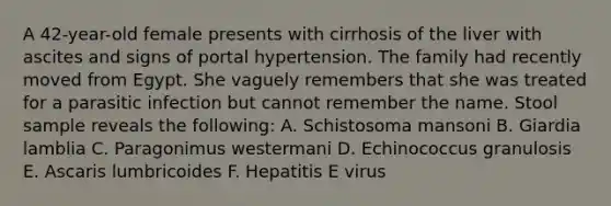 A 42-year-old female presents with cirrhosis of the liver with ascites and signs of portal hypertension. The family had recently moved from Egypt. She vaguely remembers that she was treated for a parasitic infection but cannot remember the name. Stool sample reveals the following: A. Schistosoma mansoni B. Giardia lamblia C. Paragonimus westermani D. Echinococcus granulosis E. Ascaris lumbricoides F. Hepatitis E virus