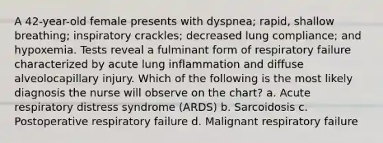 A 42-year-old female presents with dyspnea; rapid, shallow breathing; inspiratory crackles; decreased lung compliance; and hypoxemia. Tests reveal a fulminant form of respiratory failure characterized by acute lung inflammation and diffuse alveolocapillary injury. Which of the following is the most likely diagnosis the nurse will observe on the chart? a. Acute respiratory distress syndrome (ARDS) b. Sarcoidosis c. Postoperative respiratory failure d. Malignant respiratory failure