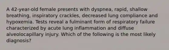 A 42-year-old female presents with dyspnea, rapid, shallow breathing, inspiratory crackles, decreased lung compliance and hypoxemia. Tests reveal a fulminant form of respiratory failure characterized by acute lung inflammation and diffuse alveolocapillary injury. Which of the following is the most likely diagnosis?