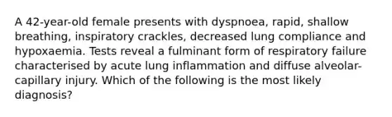 A 42-year-old female presents with dyspnoea, rapid, shallow breathing, inspiratory crackles, decreased lung compliance and hypoxaemia. Tests reveal a fulminant form of respiratory failure characterised by acute lung inflammation and diffuse alveolar-capillary injury. Which of the following is the most likely diagnosis?