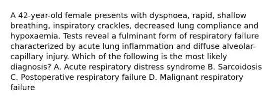 A 42-year-old female presents with dyspnoea, rapid, shallow breathing, inspiratory crackles, decreased lung compliance and hypoxaemia. Tests reveal a fulminant form of respiratory failure characterized by acute lung inflammation and diffuse alveolar-capillary injury. Which of the following is the most likely diagnosis? A. Acute respiratory distress syndrome B. Sarcoidosis C. Postoperative respiratory failure D. Malignant respiratory failure